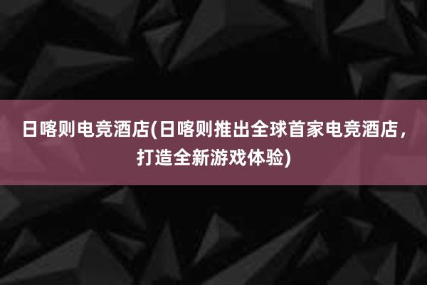 日喀则电竞酒店(日喀则推出全球首家电竞酒店，打造全新游戏体验)