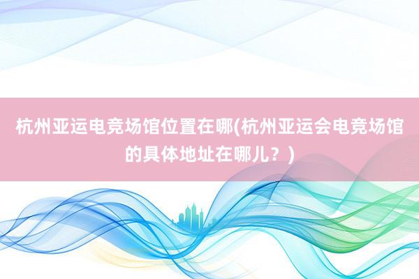 杭州亚运电竞场馆位置在哪(杭州亚运会电竞场馆的具体地址在哪儿？)