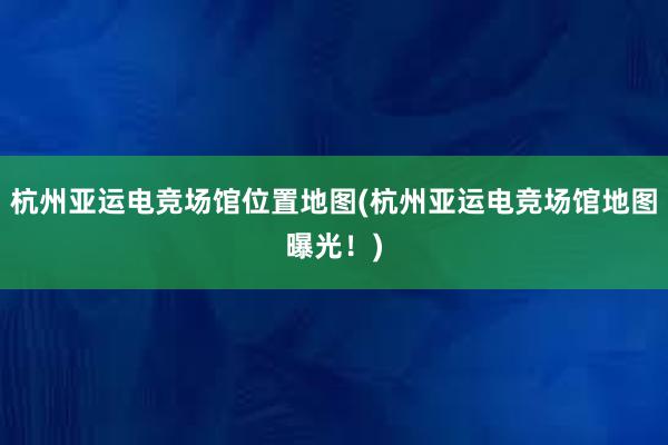 杭州亚运电竞场馆位置地图(杭州亚运电竞场馆地图曝光！)