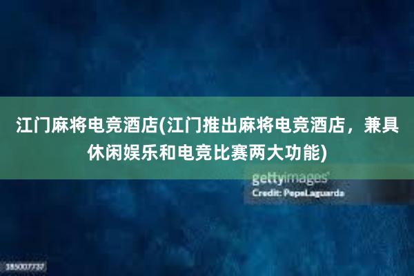 江门麻将电竞酒店(江门推出麻将电竞酒店，兼具休闲娱乐和电竞比赛两大功能)