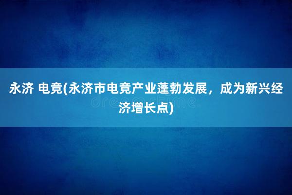 永济 电竞(永济市电竞产业蓬勃发展，成为新兴经济增长点)