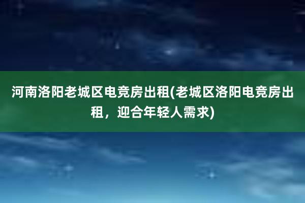 河南洛阳老城区电竞房出租(老城区洛阳电竞房出租，迎合年轻人需求)