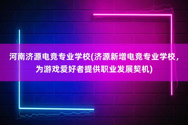 河南济源电竞专业学校(济源新增电竞专业学校，为游戏爱好者提供职业发展契机)