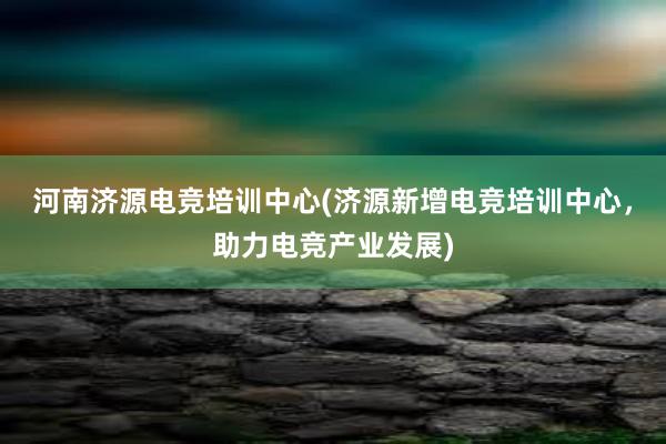 河南济源电竞培训中心(济源新增电竞培训中心，助力电竞产业发展)