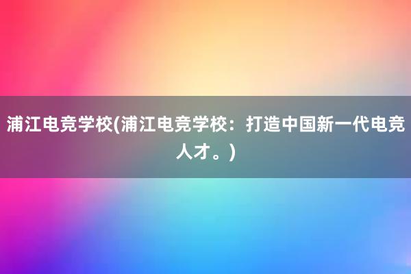 浦江电竞学校(浦江电竞学校：打造中国新一代电竞人才。)