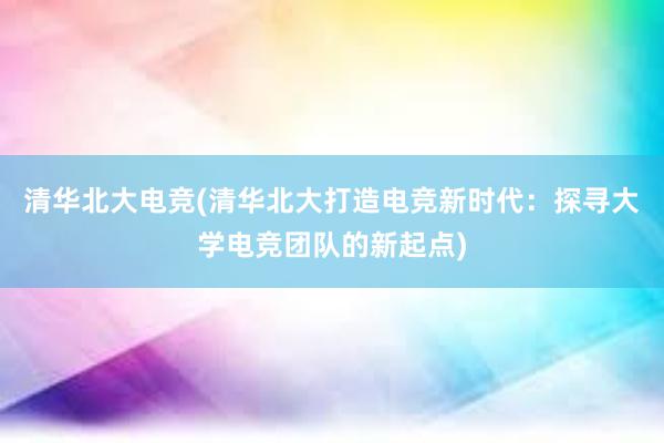 清华北大电竞(清华北大打造电竞新时代：探寻大学电竞团队的新起点)