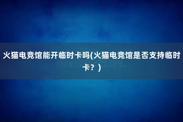 火猫电竞馆能开临时卡吗(火猫电竞馆是否支持临时卡？)