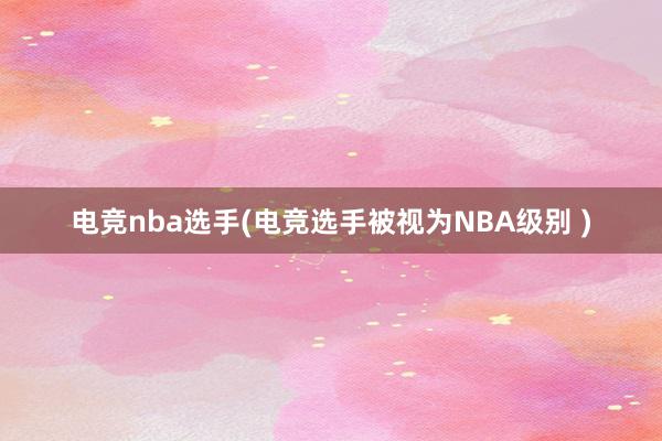 电竞nba选手(电竞选手被视为NBA级别 )