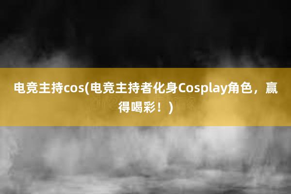 电竞主持cos(电竞主持者化身Cosplay角色，赢得喝彩！)