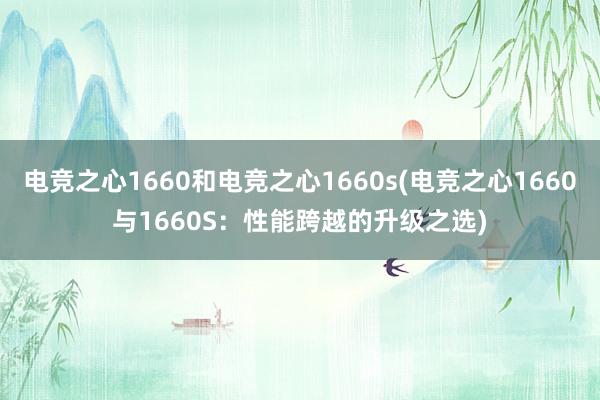 电竞之心1660和电竞之心1660s(电竞之心1660与1660S：性能跨越的升级之选)