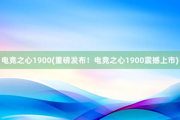 电竞之心1900(重磅发布！电竞之心1900震撼上市)