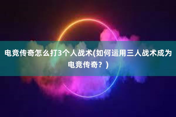 电竞传奇怎么打3个人战术(如何运用三人战术成为电竞传奇？)