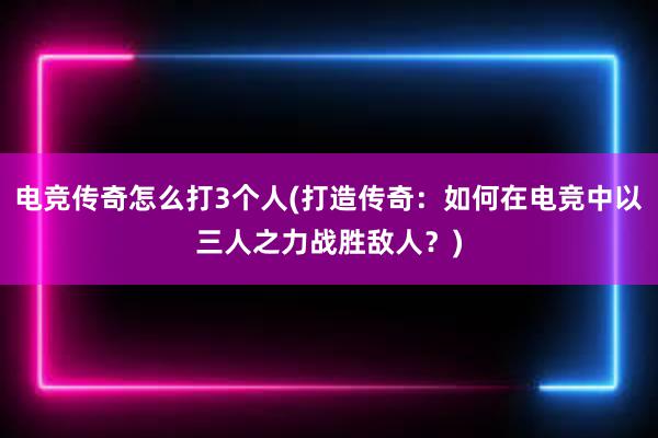 电竞传奇怎么打3个人(打造传奇：如何在电竞中以三人之力战胜敌人？)