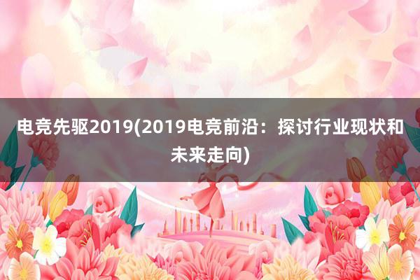 电竞先驱2019(2019电竞前沿：探讨行业现状和未来走向)