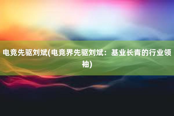 电竞先驱刘斌(电竞界先驱刘斌：基业长青的行业领袖)