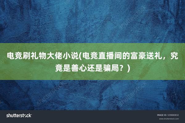 电竞刷礼物大佬小说(电竞直播间的富豪送礼，究竟是善心还是骗局？)