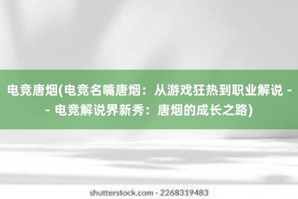 电竞唐烟(电竞名嘴唐烟：从游戏狂热到职业解说 -- 电竞解说界新秀：唐烟的成长之路)