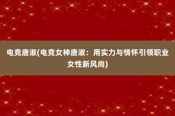 电竞唐淑(电竞女神唐淑：用实力与情怀引领职业女性新风尚)