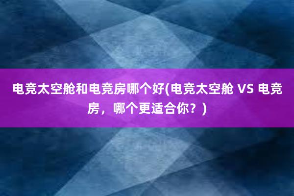 电竞太空舱和电竞房哪个好(电竞太空舱 VS 电竞房，哪个更适合你？)