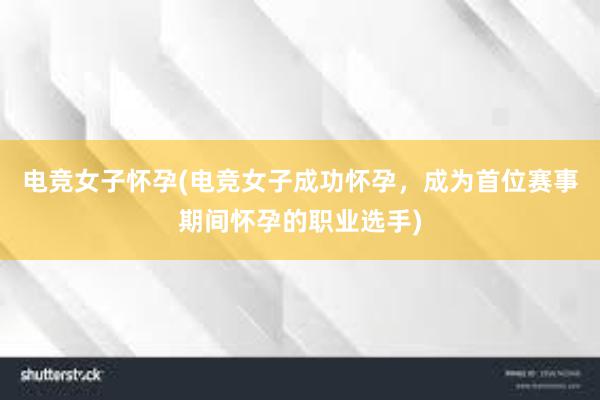 电竞女子怀孕(电竞女子成功怀孕，成为首位赛事期间怀孕的职业选手)