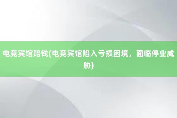 电竞宾馆赔钱(电竞宾馆陷入亏损困境，面临停业威胁)