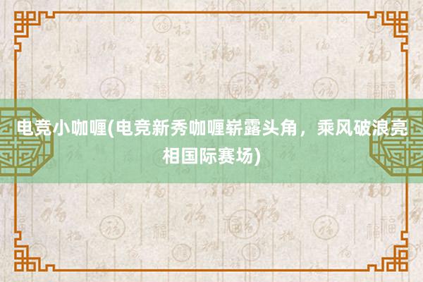 电竞小咖喱(电竞新秀咖喱崭露头角，乘风破浪亮相国际赛场)