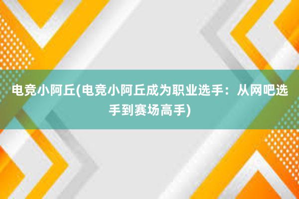 电竞小阿丘(电竞小阿丘成为职业选手：从网吧选手到赛场高手)