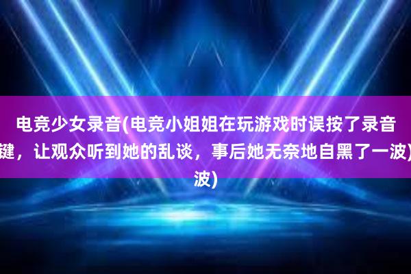 电竞少女录音(电竞小姐姐在玩游戏时误按了录音键，让观众听到她的乱谈，事后她无奈地自黑了一波)