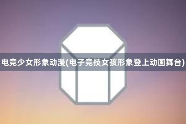 电竞少女形象动漫(电子竞技女孩形象登上动画舞台)