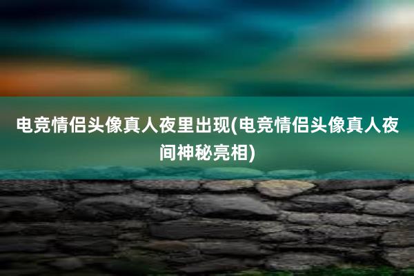 电竞情侣头像真人夜里出现(电竞情侣头像真人夜间神秘亮相)