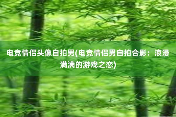 电竞情侣头像自拍男(电竞情侣男自拍合影：浪漫满满的游戏之恋)