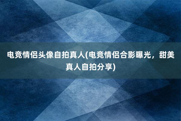 电竞情侣头像自拍真人(电竞情侣合影曝光，甜美真人自拍分享)