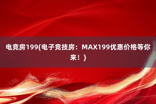 电竞房199(电子竞技房：MAX199优惠价格等你来！)