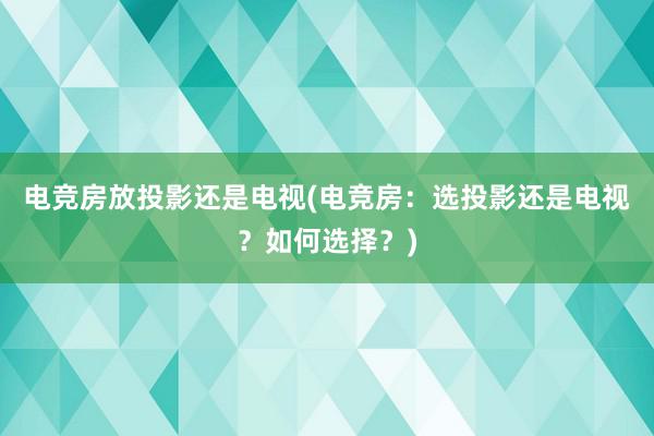 电竞房放投影还是电视(电竞房：选投影还是电视？如何选择？)