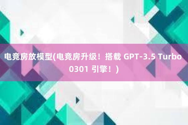 电竞房放模型(电竞房升级！搭载 GPT-3.5 Turbo 0301 引擎！)