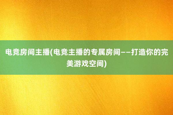 电竞房间主播(电竞主播的专属房间——打造你的完美游戏空间)