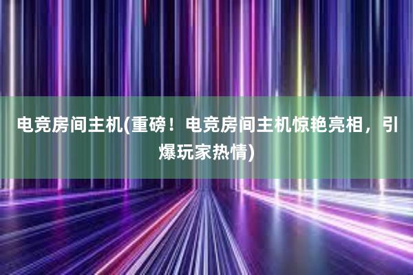 电竞房间主机(重磅！电竞房间主机惊艳亮相，引爆玩家热情)