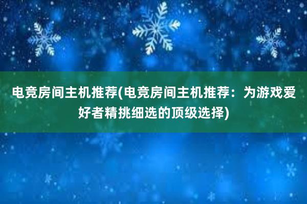 电竞房间主机推荐(电竞房间主机推荐：为游戏爱好者精挑细选的顶级选择)