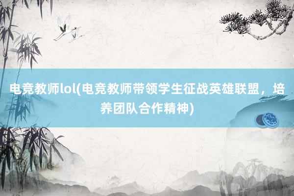 电竞教师lol(电竞教师带领学生征战英雄联盟，培养团队合作精神)