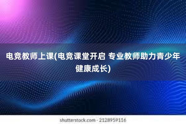 电竞教师上课(电竞课堂开启 专业教师助力青少年健康成长)