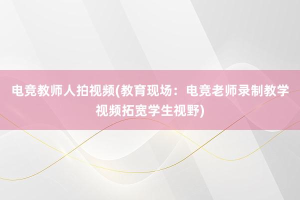 电竞教师人拍视频(教育现场：电竞老师录制教学视频拓宽学生视野)