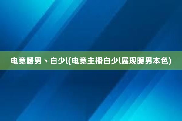 电竞暖男丶白少l(电竞主播白少l展现暖男本色)