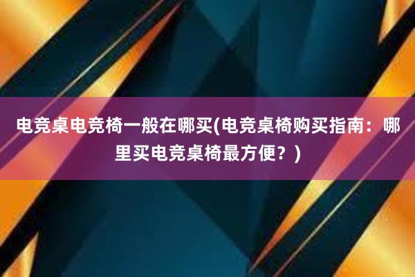 电竞桌电竞椅一般在哪买(电竞桌椅购买指南：哪里买电竞桌椅最方便？)