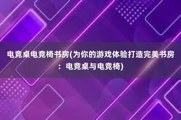 电竞桌电竞椅书房(为你的游戏体验打造完美书房：电竞桌与电竞椅)