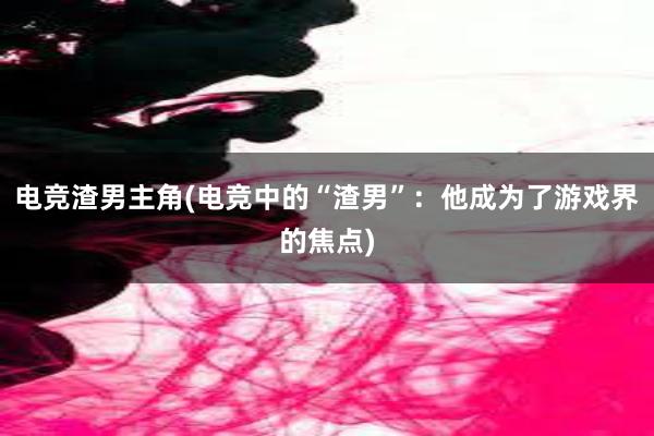 电竞渣男主角(电竞中的“渣男”：他成为了游戏界的焦点)