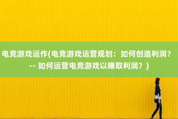 电竞游戏运作(电竞游戏运营规划：如何创造利润？ -- 如何运营电竞游戏以赚取利润？)