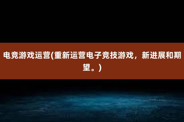 电竞游戏运营(重新运营电子竞技游戏，新进展和期望。)