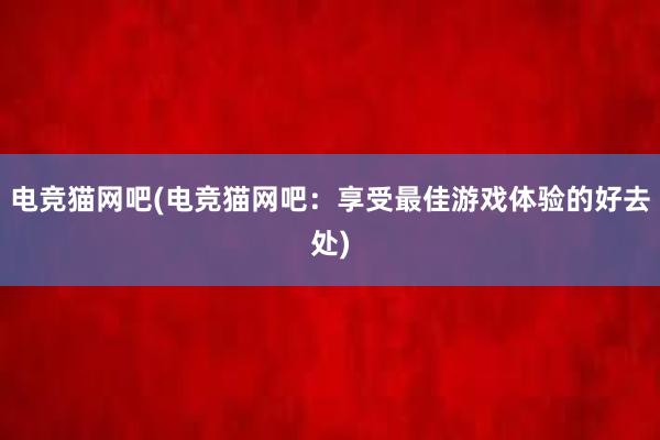 电竞猫网吧(电竞猫网吧：享受最佳游戏体验的好去处)