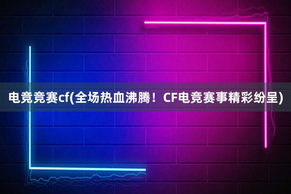 电竞竞赛cf(全场热血沸腾！CF电竞赛事精彩纷呈)