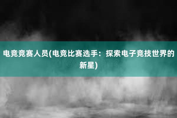 电竞竞赛人员(电竞比赛选手：探索电子竞技世界的新星)